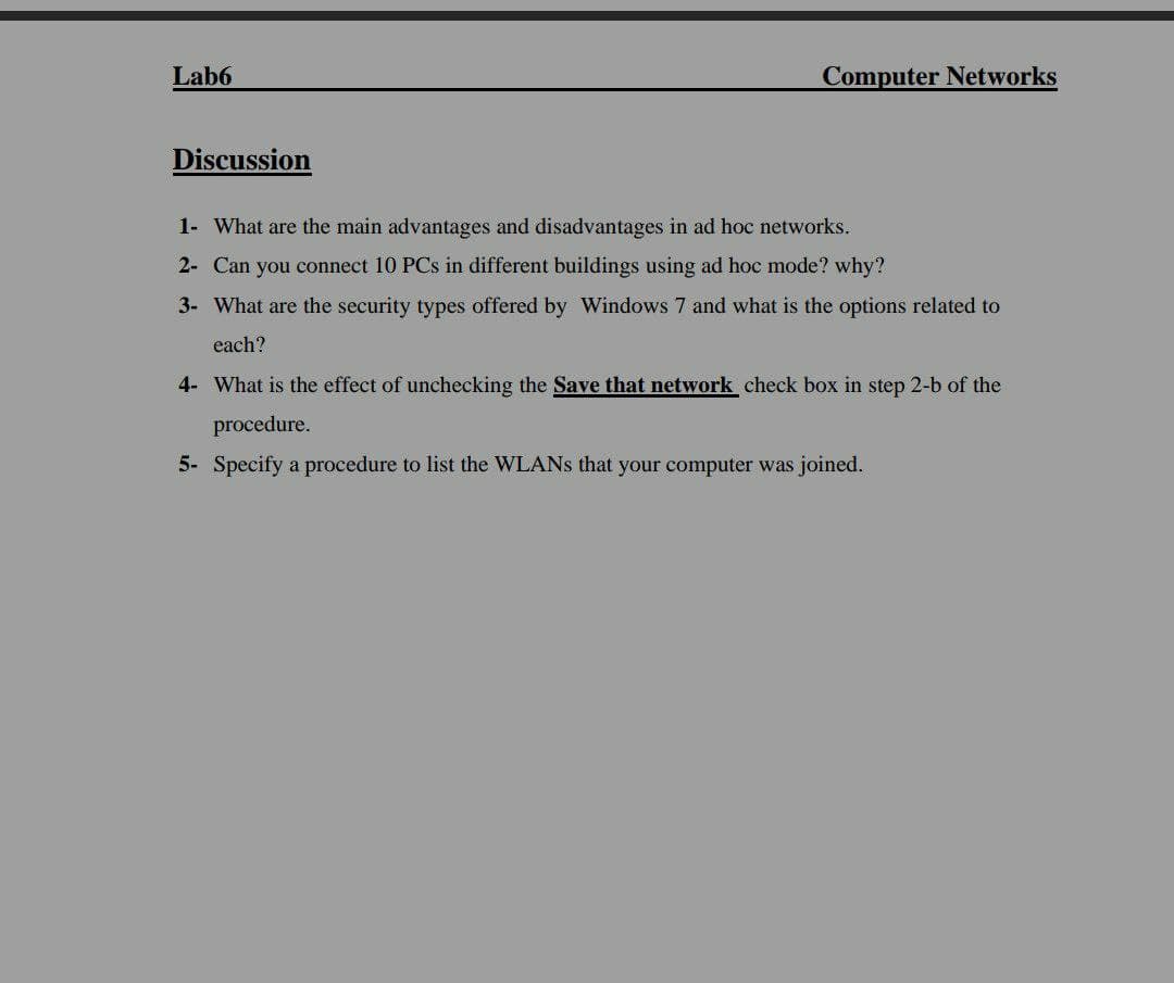 Lab6
Computer Networks
Discussion
1- What are the main advantages and disadvantages in ad hoc networks.
2- Can you connect 10 PCs in different buildings using ad hoc mode? why?
3- What are the security types offered by Windows 7 and what is the options related to
each?
4- What is the effect of unchecking the Save that network check box in step 2-b of the
procedure.
5- Specify a procedure to list the WLANS that your computer was joined.
