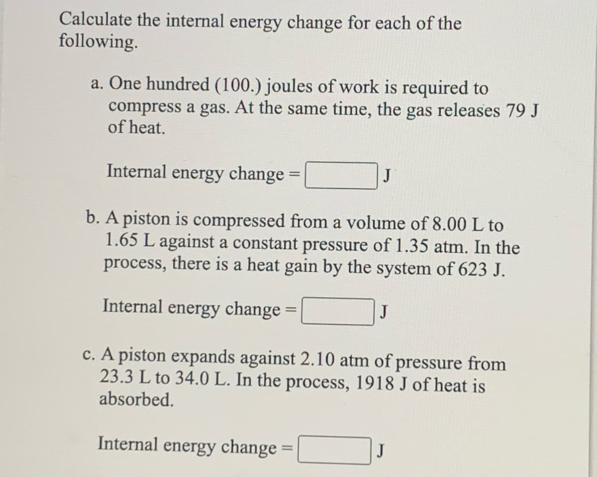 Calculate the internal energy change for each of the
following.
a. One hundred (100.) joules of work is required to
compress a gas. At the same time, the gas releases 79 J
of heat.
Internal energy change =
J
b. A piston is compressed from a volume of 8.00 L to
1.65 L against a constant pressure of 1.35 atm. In the
process, there is a heat gain by the system of 623 J.
Internal energy change =
J
c. A piston expands against 2.10 atm of pressure from
23.3 L to 34.0 L. In the process, 1918 J of heat is
absorbed.
Internal energy change =|
J
%3D
