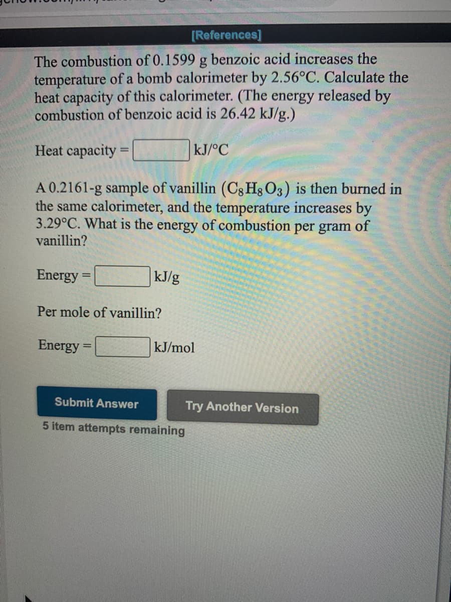 [References]
The combustion of 0.1599 g benzoic acid increases the
temperature of a bomb calorimeter by 2.56°C. Calculate the
heat capacity of this calorimeter. (The energy released by
combustion of benzoic acid is 26.42 kJ/g.)
Heat capacity =
kJ/°C
A 0.2161-g sample of vanillin (Cg H3 O3) is then burned in
the same calorimeter, and the temperature increases by
3.29°C. What is the energy of combustion per gram of
vanillin?
Energy
kJ/g
Per mole of vanillin?
Energy
kJ/mol
Submit Answer
Try Another Version
5 item attempts remaining
