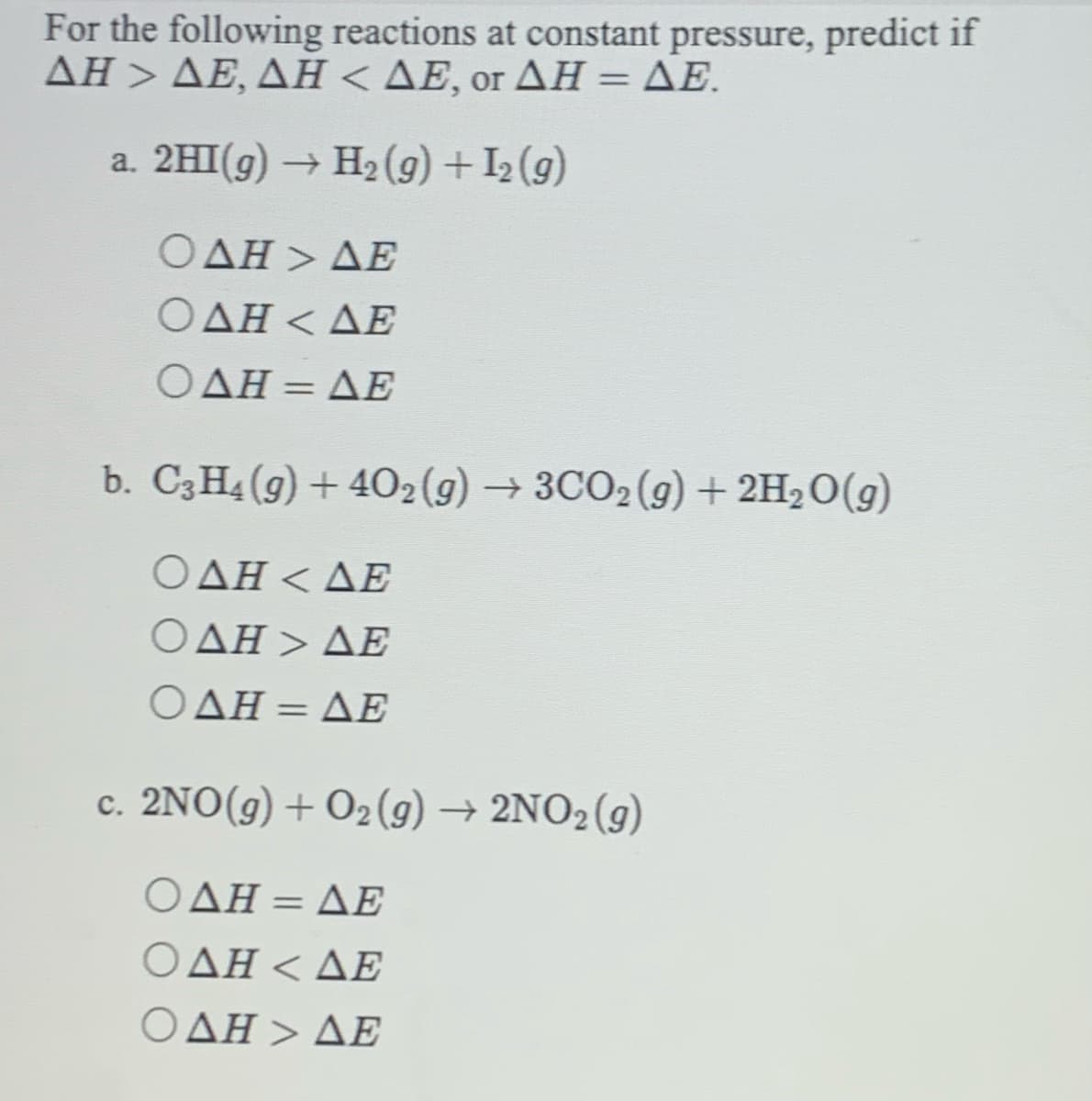 For the following reactions at constant pressure, predict if
ΔΗ>ΔΕ, ΔΗ< ΔΕ, or ΔΗ = ΔΕ.
a. 2HI(g)
H2 (9) + I2 (9)
Ο ΔΗ> ΔΕ
Ο ΔΗ< ΔΕ
Ο ΔΗ= ΔΕ
%3D
b. C3H4 (g) + 402(g) →3CO2(g) + 2H2O(g)
ΟΔΗ< ΔΕ
Ο ΔΗ > ΔΕ
Ο ΔΗ= ΔΕ
%3D
c. 2NΟ (g)+ 0, (9) - 2ΝΟ (g)
ΟΔΗ ΔΕ
ΟΔΗ < ΔΕ
ΟΔΗ > ΔΕ
