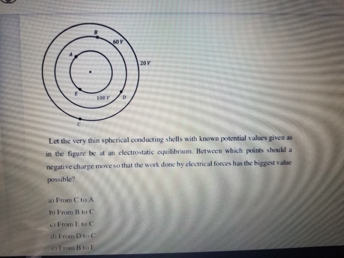 60 V
20 V
100 V
Let the very thin spherical conducting shells with known potential values given as
in the figure be at an electrostatic equilibrium. Between which points should a
negati ve charge move so that the work done by electrical forces has the biggest value
possible?
a) From C to A
b) From B to C
c) From E to C
d) From D to C
oErom B to E
