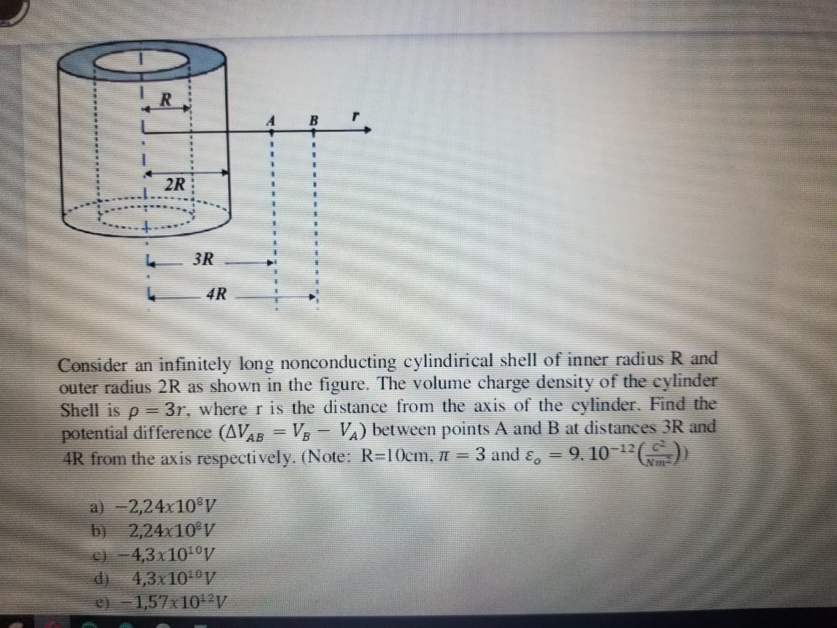 A
B
2R
3R
4R
Consider an infinitely long nonconducting cylindirical shell of inner radius R and
outer radius 2R as shown in the figure. The volume charge density of the cylinder
Shell is p = 3r, where r is the distance from the axis of the eylinder. Find the
potential difference (AVAB = V- VA) between points A and B at distances 3R and
4R from the axis respecti vely. (Note: R=10cm, =
3 and &, = 9. 10 "E)
-12
a) - 2,24x10 V
by
2,24x10 V
4,3 x101°V
di
4,3x10 V
1,57x 10 V
