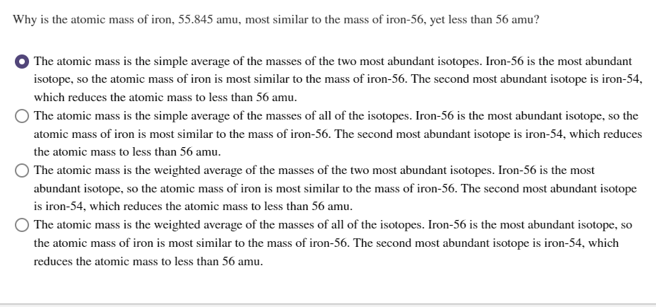 Why is the atomic mass of iron, 55.845 amu, most similar to the mass of iron-56, yet less than 56 amu?
The atomic mass is the simple average of the masses of the two most abundant isotopes. Iron-56 is the most abundant
isotope, so the atomic mass of iron is most similar to the mass of iron-56. The second most abundant isotope is iron-54,
which reduces the atomic mass to less than 56 amu.
The atomic mass is the simple average of the masses of all of the isotopes. Iron-56 is the most abundant isotope, so the
atomic mass of iron is most similar to the mass of iron-56. The second most abundant isotope is iron-54, which reduces
the atomic mass to less than 56 amu.
The atomic mass is the weighted average of the masses of the two most abundant isotopes. Iron-56 is the most
abundant isotope, so the atomic mass of iron is most similar to the mass of iron-56. The second most abundant isotope
is iron-54, which reduces the atomic mass to less than 56 amu.
The atomic mass is the weighted average of the masses of all of the isotopes. Iron-56 is the most abundant isotope, so
the atomic mass of iron is most similar to the mass of iron-56. The second most abundant isotope is iron-54, which
reduces the atomic mass to less than 56 amu.