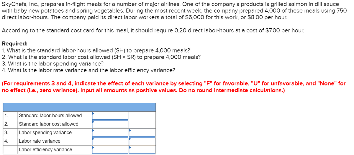 SkyChefs, Inc., prepares in-flight meals for a number of major airlines. One of the company's products is grilled salmon in dill sauce
with baby new potatoes and spring vegetables. During the most recent week, the company prepared 4,000 of these meals using 750
direct labor-hours. The company paid its direct labor workers a total of $6,000 for this work, or $8.00 per hour.
According to the standard cost card for this meal, it should require 0.20 direct labor-hours at a cost of $7.00 per hour.
Required:
1. What is the standard labor-hours allowed (SH) to prepare 4,000 meals?
2. What is the standard labor cost allowed (SH × SR) to prepare 4,000 meals?
3. What is the labor spending variance?
4. What is the labor rate variance and the labor efficiency variance?
(For requirements 3 and 4, indicate the effect of each variance by selecting "F" for favorable, "U" for unfavorable, and "None" for
no effect (i.e., zero variance). Input all amounts as positive values. Do no round intermediate calculations.)
1.
Standard labor-hours allowed
2.
Standard labor cost allowed
3.
Labor spending variance
4.
Labor rate variance
Labor efficiency variance
