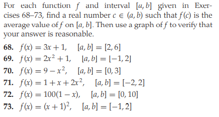 For each function f and interval [a, b] given in Exer-
cises 68–73, find a real number c e (a, b) such that f(c) is the
average value of f on [a, b]. Then use a graph of f to verify that
your answer is reasonable.
68. f(x) = 3x + 1, [a, b] = [2, 6]
69. f(x) = 2x² +1, [a, b] = [–1, 2]
70. f(x) = 9 – x?, [a, b] = [0, 3]
71. f(x) = 1+x+2x?,
72. f(x) = 100(1 – x), [a, b] = [0, 10]
73. f(x) = (x +1)?, [a, b] = [–1,2]
%3D
%3D
[a, b] = [-2, 2]
