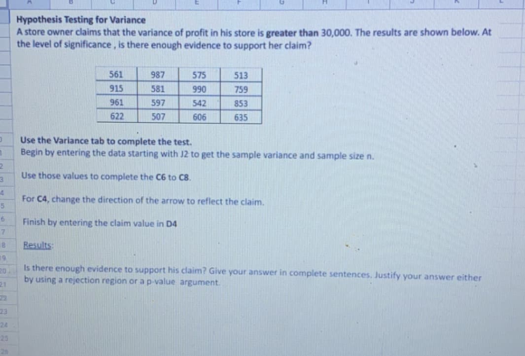 Hypothesis Testing for Variance
A store owner claims that the variance of profit in his store is greater than 30,000. The results are shown below. At
the level of significance, is there enough evidence to support her claim?
561
987
575
513
915
581
990
759
961
597
542
853
622
507
606
635
Use the Variance tab to complete the test.
Begin by entering the data starting with J2 to get the sample variance and sample size n.
Use those values to complete the C6 to C8.
For C4, change the direction of the arrow to reflect the claim.
Finish by entering the claim value in D4
18
Results:
19.
20
Is there enough evidence to support his claim? Give your answer in complete sentences. Justify your answer either
by using a rejection region or a p-value argument.
21
22
23
24
25
26
