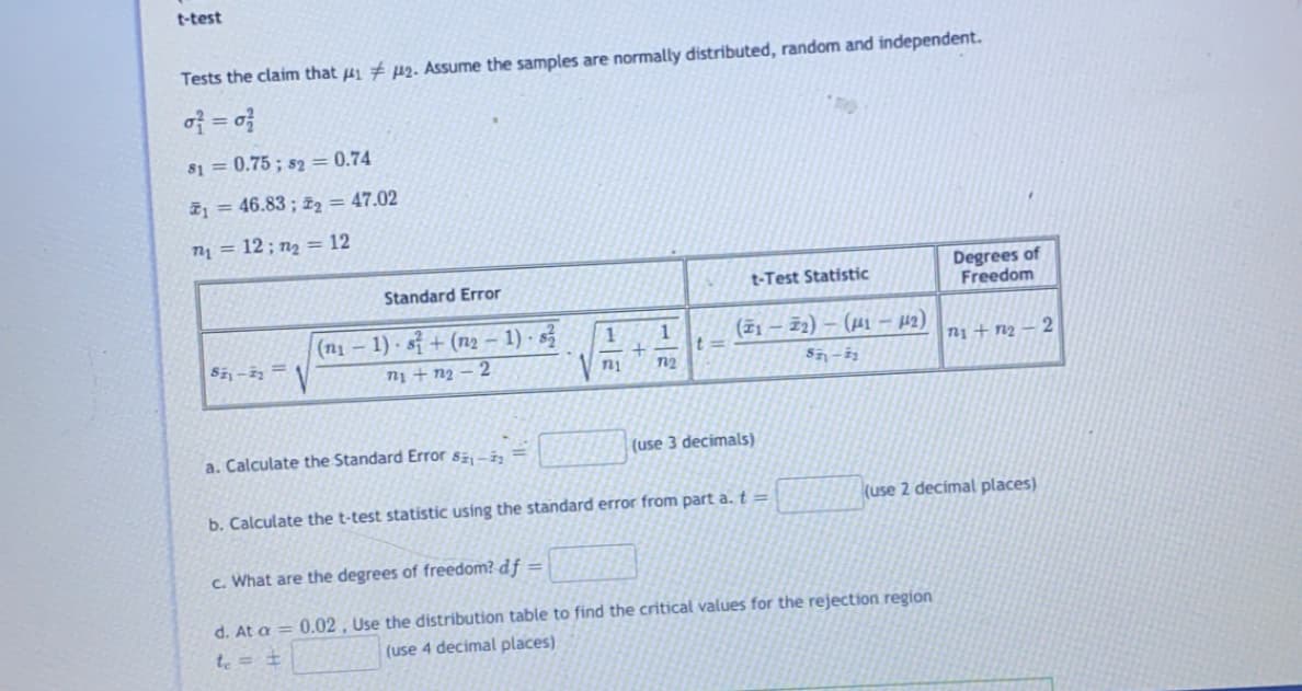 t-test
Tests the claim that 4i # µ2. Assume the samples are normally distributed, random and independent.
of = o}
81 = 0.75 ; s2 = 0.74
ž1 = 46.83 ; zz = 47.02
T1 = 12 ; n2 = 12
Degrees of
Freedom
Standard Error
t-Test Statistic
(n1 – 1) · sỉ + (n2 – 1) · s
(ž1 – 72) – (µ1 – 42)
n1 + n2
ni + n2 – 2
72
a. Calculate the Standard Error s,-i
(use 3 decimals)
b. Calculate the t-test statistic using the standard error from part a. t=
(use 2 decimal places)
c. What are the degrees of freedom? df =
d. At a = 0.02 , Use the distribution table to find the critical values for the rejection region
te = +
(use 4 decimal places)
