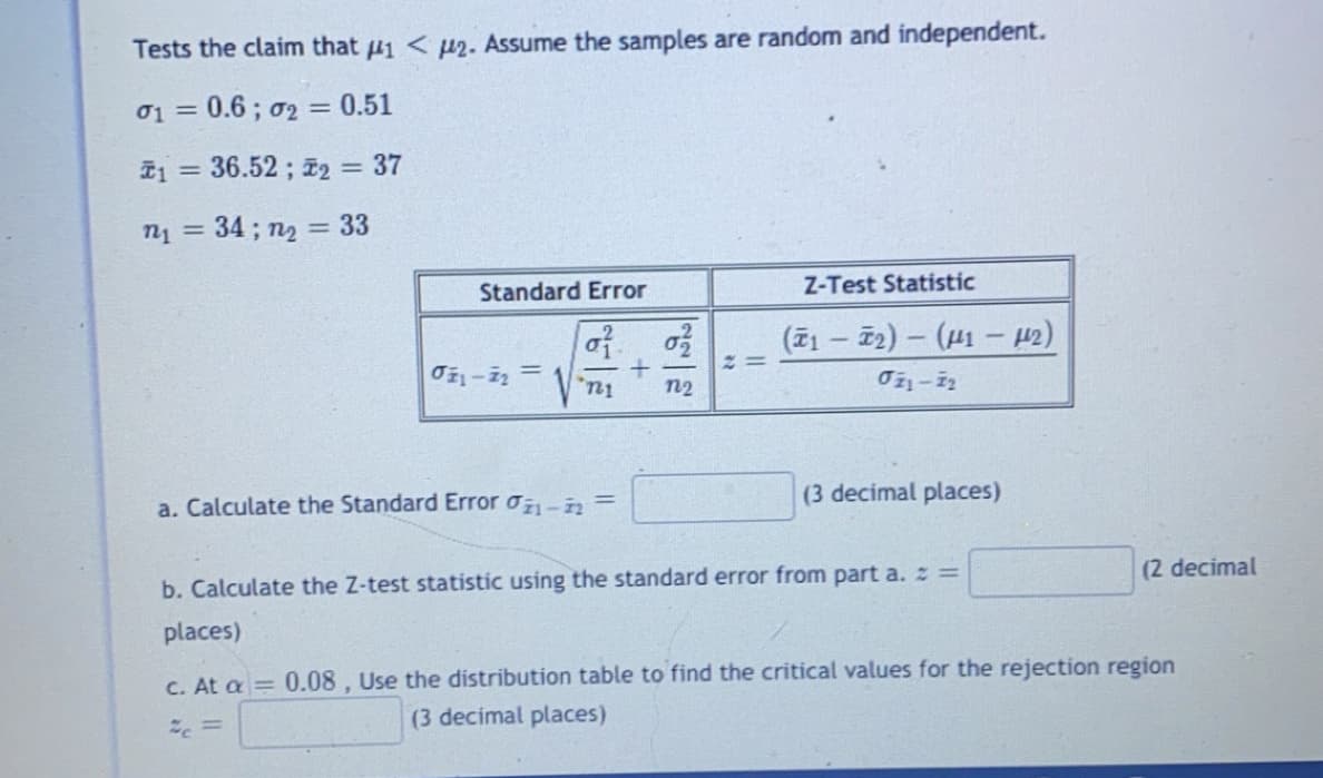 Tests the claim that 41 < µ2. Assume the samples are random and independent.
01 =
0.6; 02 = 0.51
T1 = 36.52 ; 2 = 37
%3D
n1 = 34; n2 = 33
%3D
%3D
Standard Error
Z-Test Statistic
(71 – 72) – (41 – 42)
lu.
n2
a. Calculate the Standard Error o- =
(3 decimal places)
b. Calculate the Z-test statistic using the standard error from part a. z =
(2 decimal
places)
C. At a 0.08, Use the distribution table to find the critical values for the rejection region
こ。=
(3 decimal places)
