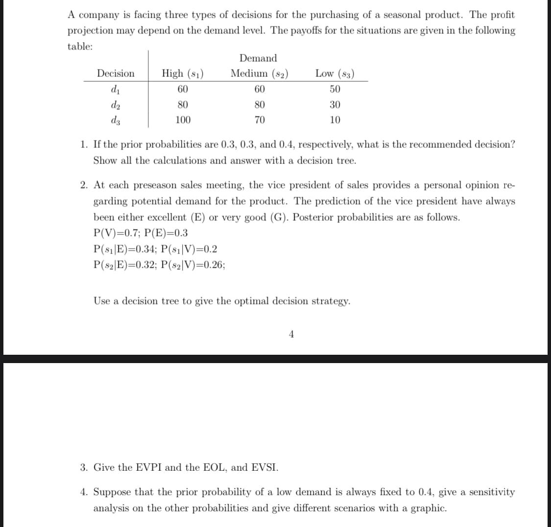 A company is facing three types of decisions for the purchasing of a seasonal product. The profit
projection may depend on the demand level. The payoffs for the situations are given in the following
table:
Demand
Decision
High (s1)
Medium (s2)
Low (83)
d1
60
60
50
d2
80
80
30
dz
100
70
10
1. If the prior probabilities are 0.3, 0.3, and 0.4, respectively, what is the recommended decision?
Show all the calculations and answer with a decision tree.
