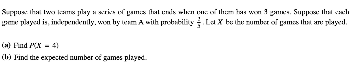 Suppose that two teams play a series of games that ends when one of them has won 3 games. Suppose that each
game played is, independently, won by team A with probability. Let X be the number of games that are played.
(a) Find P(X 4)
(b) Find the expected number of games played.