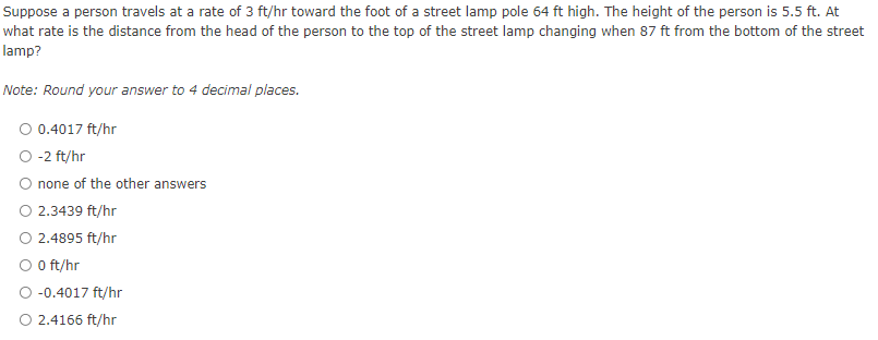 Suppose a person travels at a rate of 3 ft/hr toward the foot of a street lamp pole 64 ft high. The height of the person is 5.5 ft. At
what rate is the distance from the head of the person to the top of the street lamp changing when 87 ft from the bottom of the street
lamp?
Note: Round your answer to 4 decimal places.
O 0.4017 ft/hr
O -2 ft/hr
none of the other answers
O 2.3439 ft/hr
2.4895 ft/hr
O O ft/hr
O -0.4017 ft/hr
O 2.4166 ft/hr
