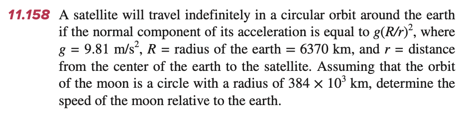 =
11.158 A satellite will travel indefinitely in a circular orbit around the earth
if the normal component of its acceleration is equal to g(R/r)², where
g = 9.81 m/s², R =
radius of the earth = 6370 km, and r = distance
from the center of the earth to the satellite. Assuming that the orbit
of the moon is a circle with a radius of 384 × 10³ km, determine the
speed of the moon relative to the earth.