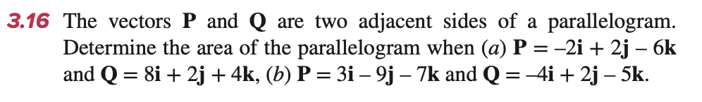 3.16 The vectors P and Q are two adjacent sides of a parallelogram.
Determine the area of the parallelogram when (a) P = −2i + 2j − 6k
and Q = 8i +2j + 4k, (b) P = 3i - 9j - 7k and Q = −4i + 2j − 5k.