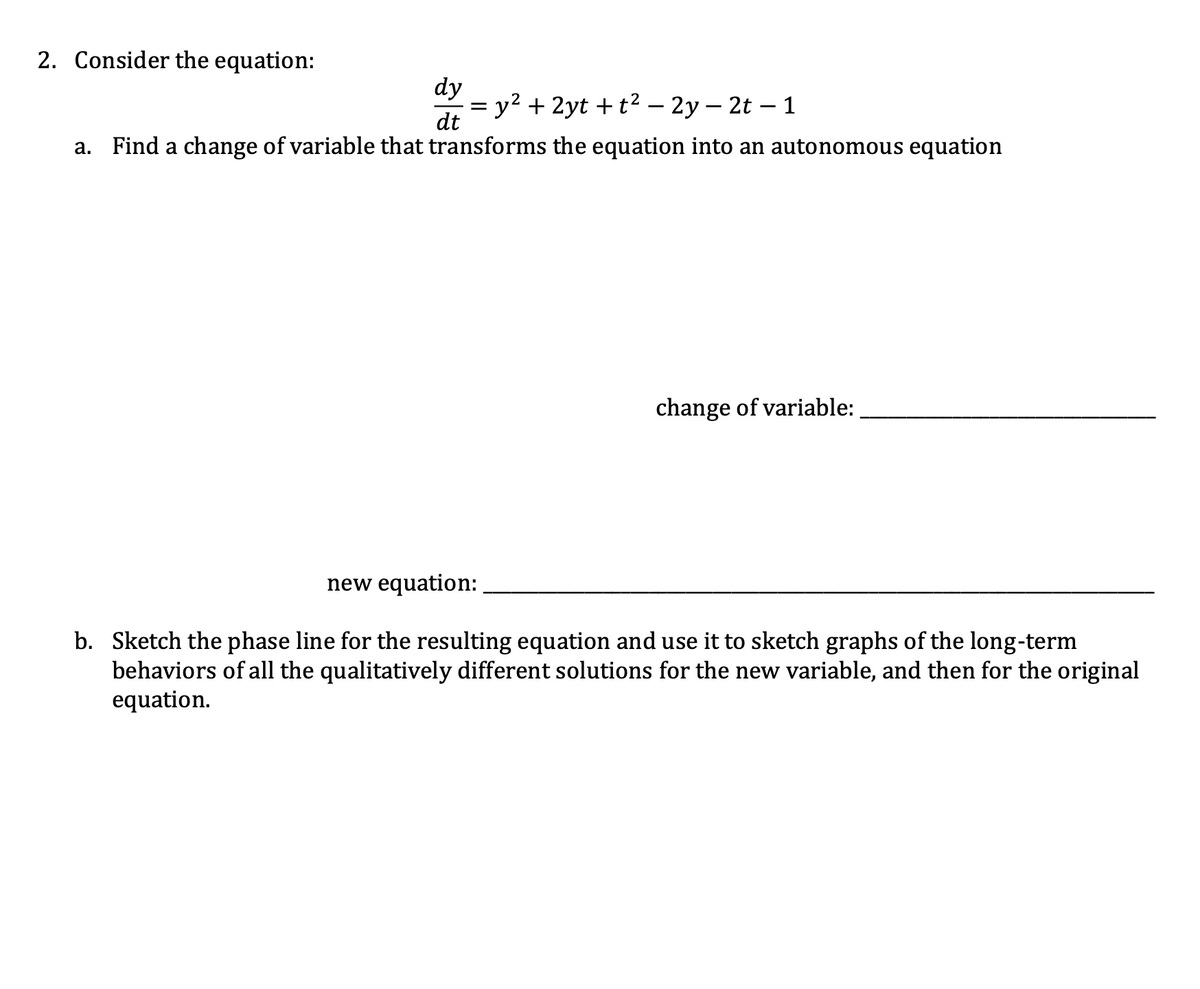 2. Consider the equation:
dy
y2 + 2yt + t2 – 2y – 2t – 1
dt
a. Find a change of variable that transforms the equation into an autonomous equation
change of variable:
new equation:
b. Sketch the phase line for the resulting equation and use it to sketch graphs of the long-term
behaviors of all the qualitatively different solutions for the new variable, and then for the original
equation.
