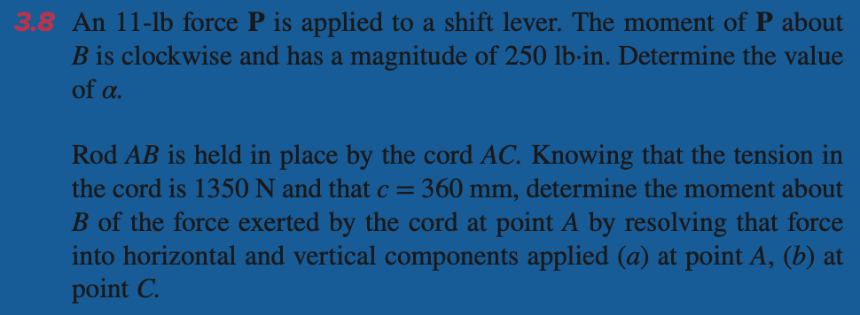 3.8 An 11-lb force P is applied to a shift lever. The moment of P about
B is clockwise and has a magnitude of 250 lb-in. Determine the value
of a.
Rod AB is held in place by the cord AC. Knowing that the tension in
the cord is 1350 N and that c = 360 mm, determine the moment about
B of the force exerted by the cord at point A by resolving that force
into horizontal and vertical components applied (a) at point A, (b) at
point C.