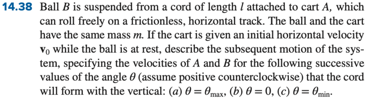 14.38 Ball B is suspended from a cord of length / attached to cart A, which
can roll freely on a frictionless, horizontal track. The ball and the cart
have the same mass m. If the cart is given an initial horizontal velocity
vo while the ball is at rest, describe the subsequent motion of the sys-
tem, specifying the velocities of A and B for the following successive
values of the angle (assume positive counterclockwise) that the cord
will form with the vertical: (a) 0 = 0max, (b) 0 = 0, (c) 0 = 0min-