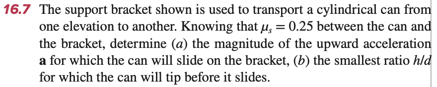 16.7 The support bracket shown is used to transport a cylindrical can from
one elevation to another. Knowing that μ = 0.25 between the can and
the bracket, determine (a) the magnitude of the upward acceleration
a for which the can will slide on the bracket, (b) the smallest ratio h/d
for which the can will tip before it slides.