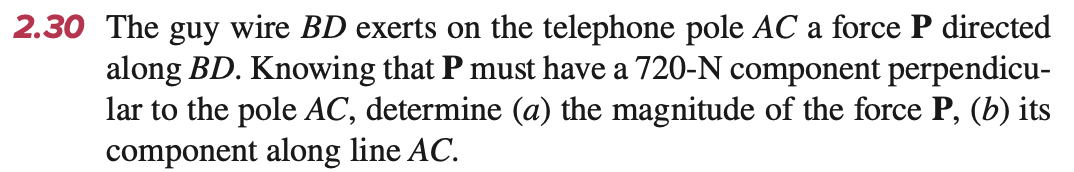 2.30 The guy wire BD exerts on the telephone pole AC a force P directed
along BD. Knowing that P must have a 720-N component perpendicu-
lar to the pole AC, determine (a) the magnitude of the force P, (b) its
component along line AC.