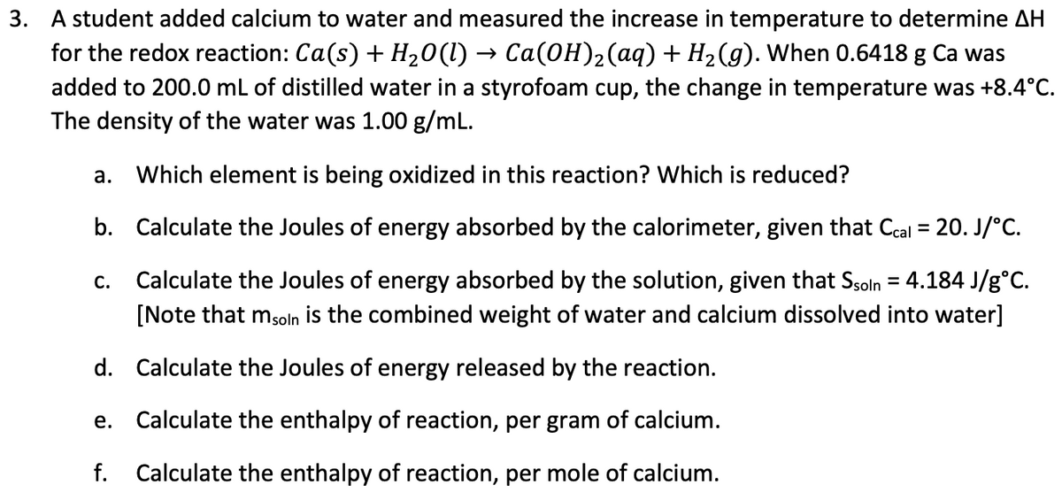 3. A student added calcium to water and measured the increase in temperature to determine AH
for the redox reaction: Ca(s) + H₂O(l) → Ca(OH)₂(aq) + H₂(g). When 0.6418 g Ca was
added to 200.0 mL of distilled water in a styrofoam cup, the change in temperature was +8.4°C.
The density of the water was 1.00 g/mL.
a. Which element is being oxidized in this reaction? Which is reduced?
b.
Calculate the Joules of energy absorbed by the calorimeter, given that Ccal = 20. J/°C.
C. Calculate the Joules of energy absorbed by the solution, given that Ssoln = 4.184 J/g°C.
[Note that msoln is the combined weight of water and calcium dissolved into water]
d. Calculate the Joules of energy released by the reaction.
Calculate the enthalpy of reaction, per gram of calcium.
f. Calculate the enthalpy of reaction, per mole of calcium.
e.