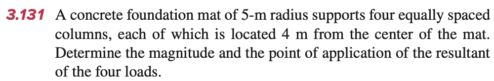 3.131 A concrete foundation mat of 5-m radius supports four equally spaced
columns, each of which is located 4 m from the center of the mat.
Determine the magnitude and the point of application of the resultant
of the four loads.