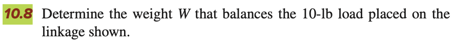 10.8 Determine the weight W that balances the 10-lb load placed on the
linkage shown.