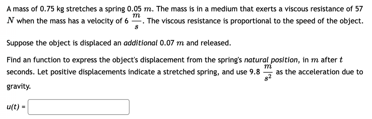 ### Understanding Harmonic Motion with Damping

A mass of 0.75 kg stretches a spring 0.05 m. The mass is in a medium that exerts a viscous resistance of 57 N when the mass has a velocity of \( 6 \frac{m}{s} \). The viscous resistance is proportional to the speed of the object.

Suppose the object is displaced an additional 0.07 m and released.

Find a function to express the object's displacement from the spring's natural position, in meters after \( t \) seconds. Let positive displacements indicate a stretched spring, and use \( 9.8 \frac{m}{s^2} \) as the acceleration due to gravity.

\[ u(t) = \boxed{} \]

The given problem involves the following important details:
1. **Mass:** 0.75 kg.
2. **Initial Stretch of Spring:** 0.05 m.
3. **Viscous Resistance:** 57 N at a velocity of \( 6 \frac{m}{s} \).
4. **Additional Displacement:** 0.07 m.
5. **Gravitational Acceleration:** \( 9.8 \frac{m}{s^2} \).

To find the function \( u(t) \), we need to consider the system's damping and harmonic motion properties, which typically lead to a differential equation describing the mass-spring system.

### Steps to Solve:

1. **Determine Spring Constant (k):**
   - \( mg = kx \Rightarrow k = \frac{mg}{x} = \frac{0.75 \times 9.8}{0.05} = 147 \, N/m \).

2. **Determine Damping Coefficient (c):**
   - \( c = \frac{57 N}{6 \frac{m}{s}} = 9.5 \frac{Ns}{m} \).

3. **Formulate the Differential Equation:**
   - The equation of motion for a damped harmonic oscillator: 
     \[ m\ddot{u} + c\dot{u} + ku = 0 \].
   - Plug in the values:
     \[ 0.75\ddot{u} + 9.5\dot{u} + 147u = 0 \].

4. **Initial Conditions:**
   - \( u(