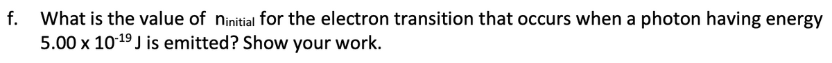 f.
What is the value of ninitial for the electron transition that occurs when a photon having energy
5.00 x 10-¹⁹ J is emitted? Show your work.