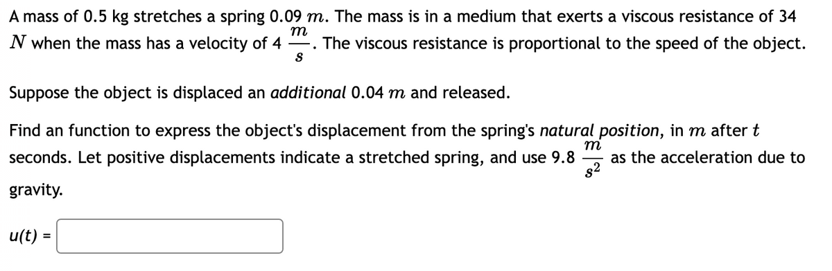 ### Understanding the Spring's Displacement for Educational Purposes

Consider a mass of 0.5 kg that stretches a spring by 0.09 m. This mass is situated in a medium that provides a viscous resistance of 34 N when the mass has a velocity of \(4 \, \frac{m}{s}\). The viscous resistance in this context is proportional to the speed of the object.

Suppose the object is further displaced by an additional 0.04 m and then released. 

Our goal is to determine a function that expresses the displacement \( u(t) \) of the object from the spring's natural position over time \( t \) in seconds. We assume positive displacements indicate a stretched spring and use the acceleration due to gravity as \( 9.8 \, \frac{m}{s^2} \).

To find the function, we will use the following format:
\[ u(t) = \]

**Given:**
- Mass (\( m \)) = 0.5 kg
- Initial stretch of the spring (\( x \)) = 0.09 m
- Viscous resistance (\( F \)) = 34 N when the velocity (\( v \)) is \( 4 \, \frac{m}{s} \)
- Additional displacement (\( \Delta x \)) = 0.04 m
- Acceleration due to gravity (\( g \)) = \( 9.8 \, \frac{m}{s^2} \)

This kind of problem explores the principles of harmonic motion and damping in a physical system and can be used to illustrate the dynamics of mechanical vibrations.

**Note:** The box in the diagram is meant for the final function representing displacement \( u(t) \), which will be derived through calculations using principles from differential equations and Newton's laws of motion.