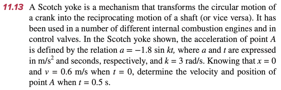 11.13 A Scotch yoke is a mechanism that transforms the circular motion of
a crank into the reciprocating motion of a shaft (or vice versa). It has
been used in a number of different internal combustion engines and in
control valves. In the Scotch yoke shown, the acceleration of point A
is defined by the relation a = -1.8 sin kt, where a and t are expressed
in m/s² and seconds, respectively, and k = 3 rad/s. Knowing that x = 0
and v = 0.6 m/s when t = 0, determine the velocity and position of
point A when t = 0.5 s.