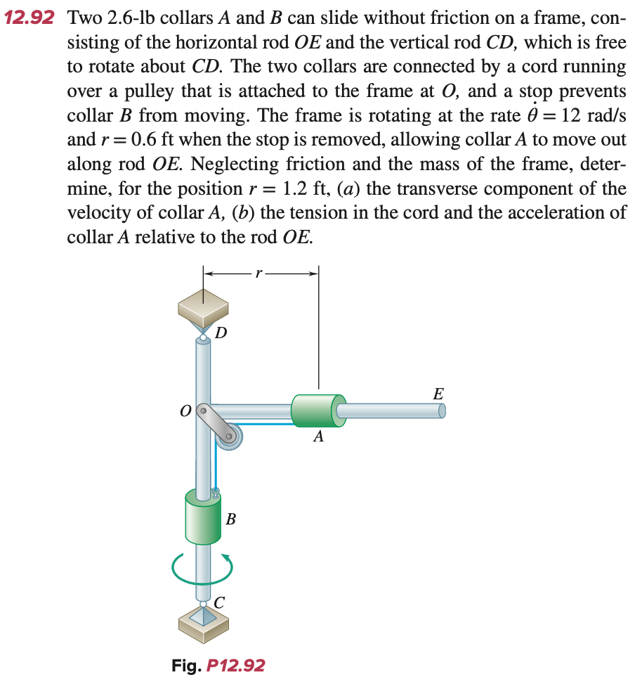 12.92 Two 2.6-lb collars A and B can slide without friction on a frame, con-
sisting of the horizontal rod OE and the vertical rod CD, which is free
to rotate about CD. The two collars are connected by a cord running
over a pulley that is attached to the frame at O, and a stop prevents
collar B from moving. The frame is rotating at the rate 0 = 12 rad/s
and r = 0.6 ft when the stop is removed, allowing collar A to move out
along rod OE. Neglecting friction and the mass of the frame, deter-
mine, for the position r = 1.2 ft, (a) the transverse component of the
velocity of collar A, (b) the tension in the cord and the acceleration of
collar A relative to the rod OE.
D
B
Fig. P12.92
A
E