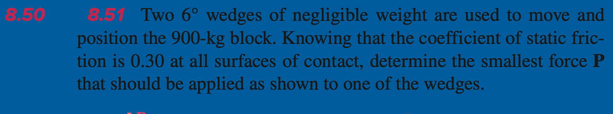 8.50
8.51 Two 6° wedges of negligible weight are used to move and
position the 900-kg block. Knowing that the coefficient of static fric-
tion is 0.30 at all surfaces of contact, determine the smallest force P
that should be applied as shown to one of the wedges.