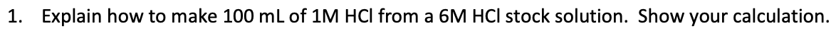 1. Explain how to make 100 mL of 1M HCI from a 6M HCI stock solution. Show your calculation.