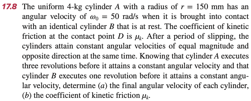 17.8 The uniform 4-kg cylinder A with a radius of r = 150 mm has an
angular velocity of wo = 50 rad/s when it is brought into contact
with an identical cylinder B that is at rest. The coefficient of kinetic
friction at the contact point D is μk. After a period of slipping, the
cylinders attain constant angular velocities of equal magnitude and
opposite direction at the same time. Knowing that cylinder A executes
three revolutions before it attains a constant angular velocity and that
cylinder B executes one revolution before it attains a constant angu-
lar velocity, determine (a) the final angular velocity of each cylinder,
(b) the coefficient of kinetic friction μk.