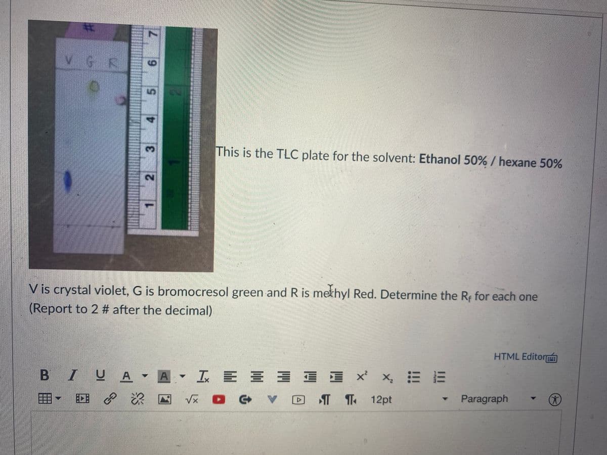 %23
VGE
3.
This is the TLC plate for the solvent: Ethanol 50% / hexane 50%
V is crystal violet, G is bromocresol green and R is methyl Red. Determine the Rf for each one
(Report to 2 # after the decimal)
HTML Editor
BIUA - A - I B E 3 E E
E 三 x x 三三
T ¶ 12pt
Paragraph
7.
6.
5.
4.
2.
