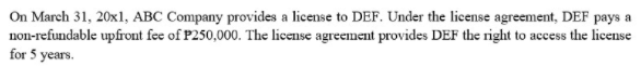 On March 31, 20x1, ABC Company provides a license to DEF. Under the license agreement, DEF pays a
non-refundable upfront fee of P250,000. The license agreement provides DEF the right to access the license
for 5 years.
