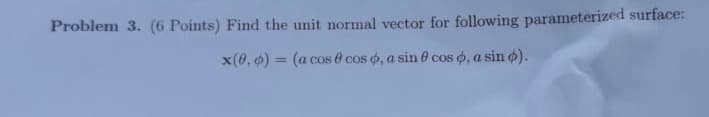 Problem 3. (6 Points) Find the unit normal vector for following parameterized surface:
x(0, ) = (a cos 0 cos o, a sin 0 cos o, a sin o).
