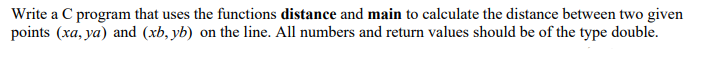 Write a C program that uses the functions distance and main to calculate the distance between two given
points (xa, ya) and (xb, yb) on the line. All numbers and return values should be of the type double.
