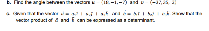 b. Find the angle between the vectors u = (18, –1, –7) and v = (-37,35, 2)
c. Given that the vector å = a,î + azj + azk and b = b,î + b2j + bzk. Show that the
vector product of å and b can be expressed as a determinant.
