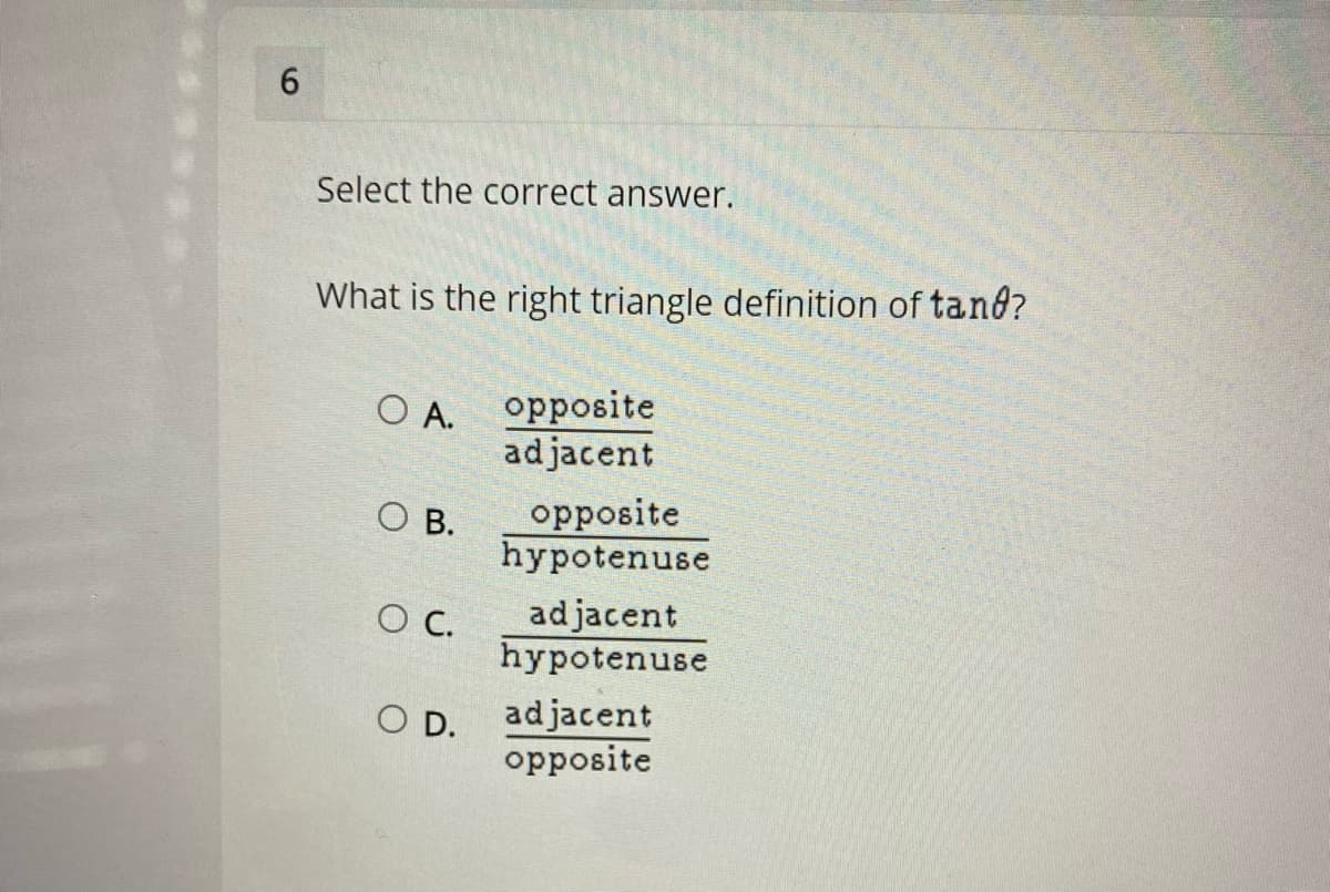 6.
Select the correct answer.
What is the right triangle definition of tand?
O A. Opposite
adjacent
O B.
opposite
hypotenuse
adjacent
hypotenuse
OC.
O D.
adjacent
орposite

