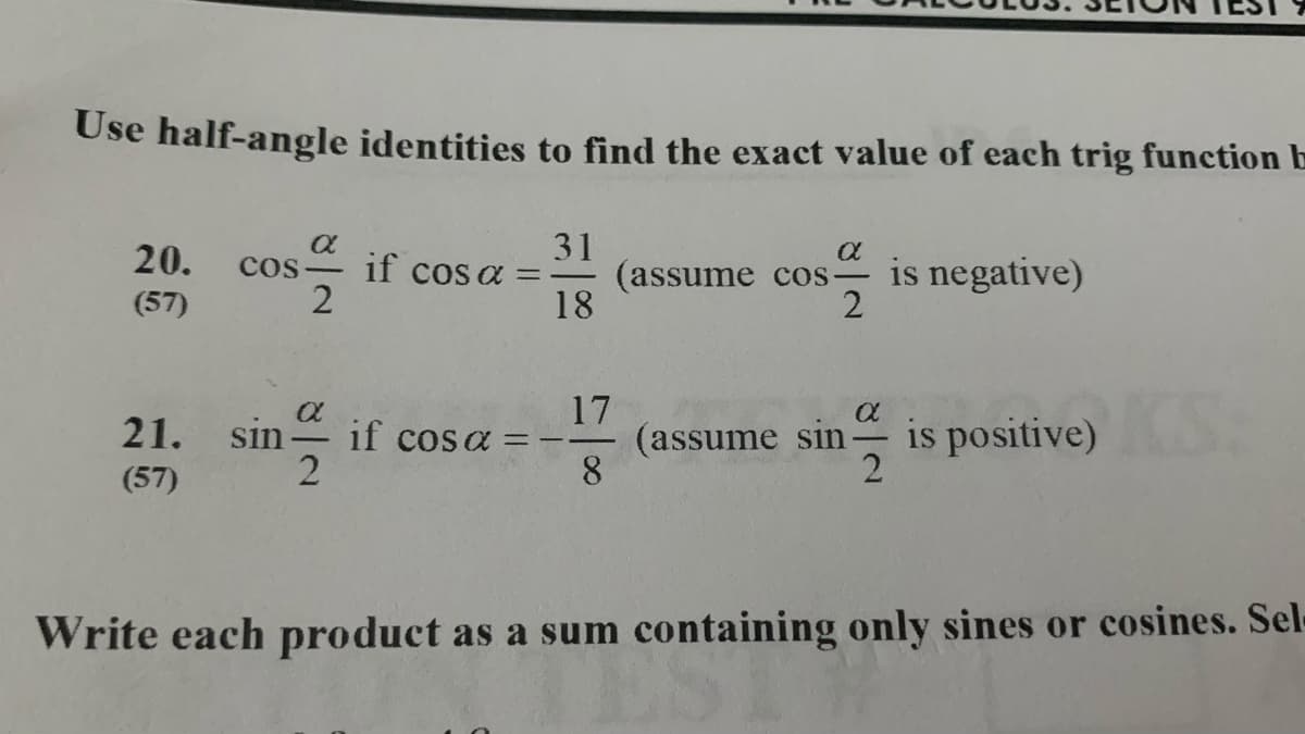 Use half-angle identities to find the exact value of each trig function b
31
(assume cos– is negative)
18
20.
cos
cos a =
(57)
2
17
(assume sin
8.
21. sin
if cosa =
is positive)
(57)
Write each product as a sum containing only sines or cosines. Sel-
