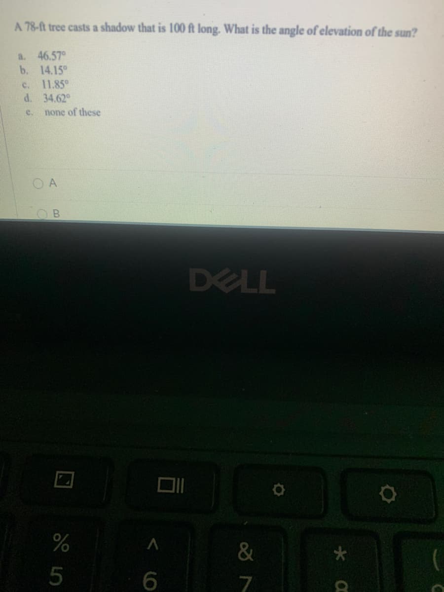 A 78-ft tree casts a shadow that is 100 ft long. What is the angle of elevation of the sun?
a. 46.57°
b. 14.15
C.
11.85
d. 34.62
e.
none of these
DELL
%
&
6
