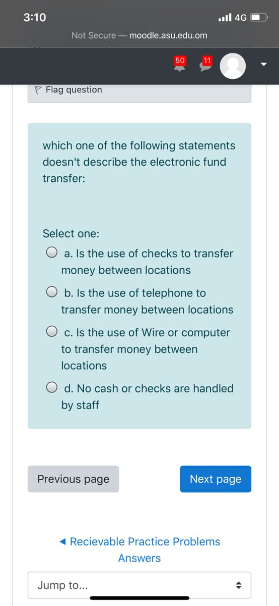 3:10
ull 4G O
Not Secure - moodle.asu.edu.om
50
11
P Flag question
which one of the following statements
doesn't describe the electronic fund
transfer:
Select one:
O a. Is the use of checks to transfer
money between locations
O b. Is the use of telephone to
transfer money between locations
O c. Is the use of Wire or computer
to transfer money between
locations
d. No cash or checks are handled
by staff
Previous page
Next page
( Recievable Practice Problems
Answers
Jump to...
