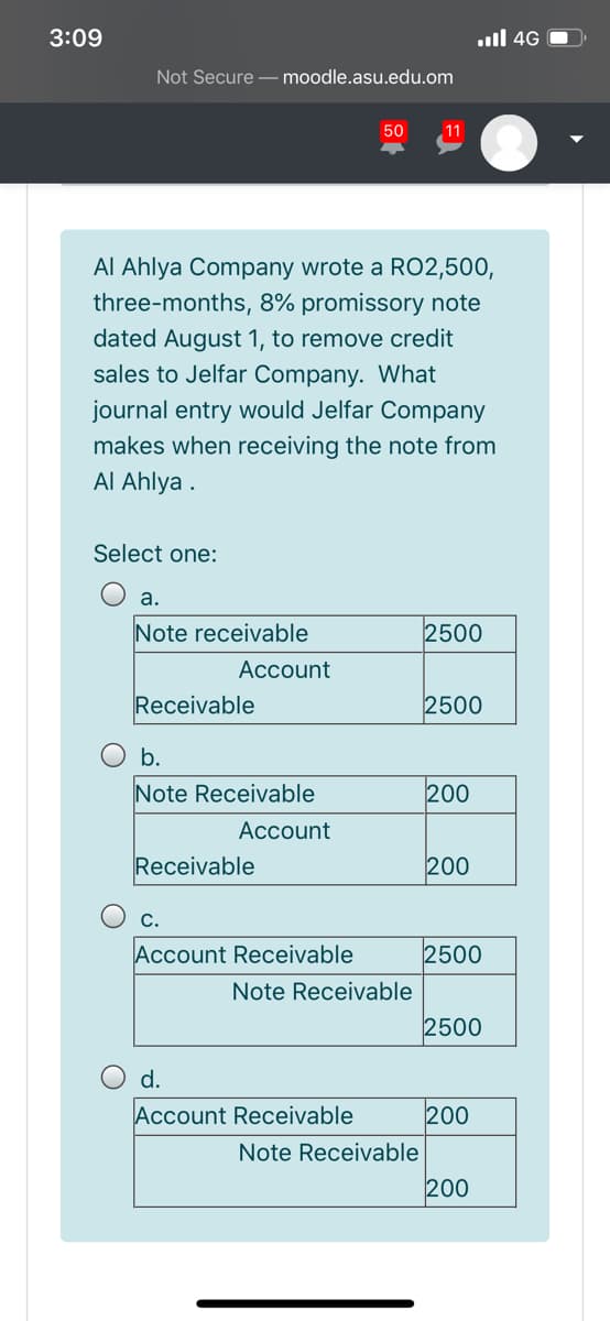 3:09
ull 4G O
Not Secure – moodle.asu.edu.om
50
11
Al Ahlya Company wrote a RO2,500,
three-months, 8% promissory note
dated August 1, to remove credit
sales to Jelfar Company. What
journal entry would Jelfar Company
makes when receiving the note from
Al Ahlya .
Select one:
а.
Note receivable
2500
Account
Receivable
2500
b.
Note Receivable
200
Асcount
Receivable
200
С.
Account Receivable
2500
Note Receivable
2500
d.
Account Receivable
200
Note Receivable
200
