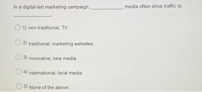 In a digital-led marketing campaign,
media often drive traffic to
1) non-traditional; TV
2) traditional; marketing websites
3) innovative; new media
4) international; local media
5) None of the above
