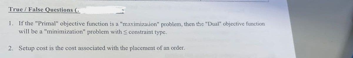 True/False Questions (
1. If the "Primal" objective function is a "maximization" problem, then the "Dual" objective function
will be a "minimization" problem with ≤ constraint type.
2. Setup cost is the cost associated with the placement of an order.