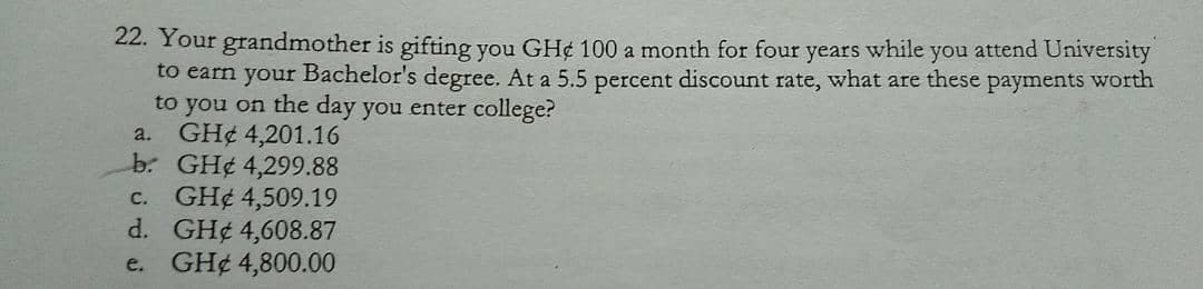 22. Your grandmother is gifting you GH¢ 100 a month for four
to earn your Bachelor's degree. At a 5.5 percent discount rate, what are these payments worth
to you on the day you enter college?
a. GH¢ 4,201.16
b: GH¢ 4,299.88
c. GH¢ 4,509.19
d. GH¢ 4,608.87
GH¢ 4,800.00
years
while
you attend University
e.
