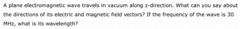 A plane electromagnetic wave travels in vacuum along z-direction. What can you say about
the directions of its electric and magnetic field vectors? If the frequency of the wave is 30
MHz, what is its wavelength?
