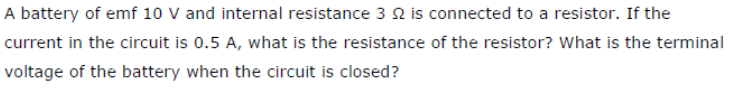 A battery of emf 10 V and internal resistance 3 2 is connected to a resistor. If the
current in the circuit is 0.5 A, what is the resistance of the resistor? What is the terminal
voltage of the battery when the circuit is closed?
