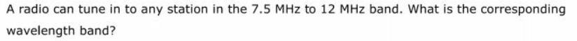 A radio can tune in to any station in the 7.5 MHz to 12 MHz band. What is the corresponding
wavelength band?
