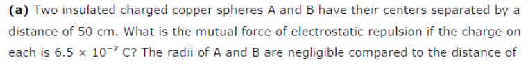 (a) Two insulated charged copper spheres A and B have their centers separated by a
distance of 50 cm. What is the mutual force of electrostatic repulsion if the charge on
each is 6.5 x 10-7 C? The radii of A and B are negligible compared to the distance of
